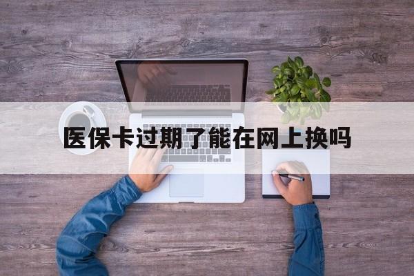 图木舒克最新医保卡过期了能在网上换吗方法分析(最方便真实的图木舒克医保卡到期可以网上办吗方法)